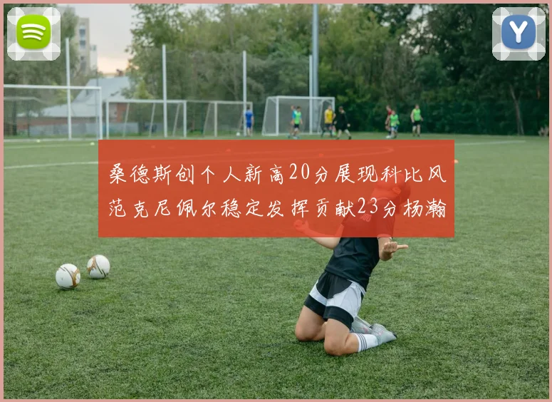 桑德斯创个人新高20分展现科比风范克尼佩尔稳定发挥贡献23分杨瀚森短短2分钟斩获4分