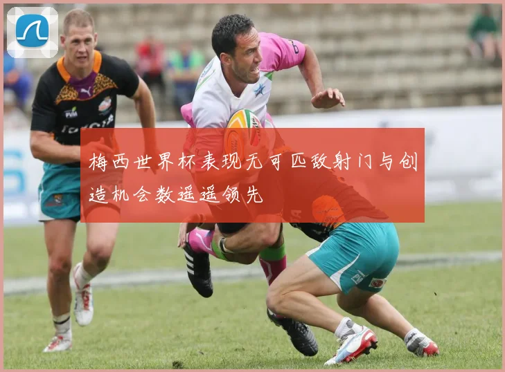 梅西世界杯表现无可匹敌射门与创造机会数遥遥领先