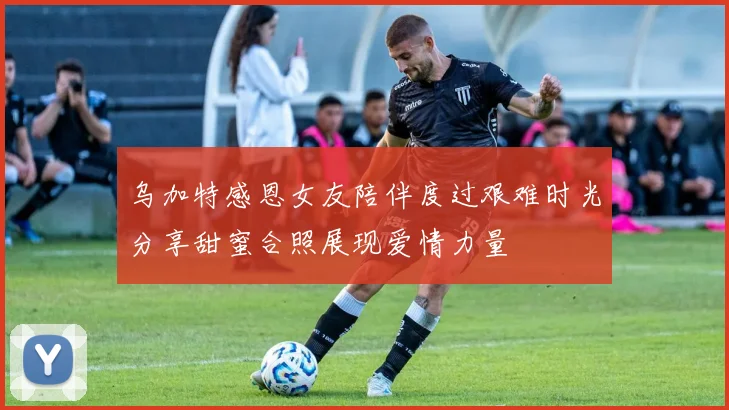 乌加特感恩女友陪伴度过艰难时光分享甜蜜合照展现爱情力量