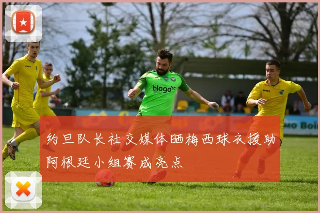 约旦队长社交媒体晒梅西球衣援助阿根廷小组赛成亮点