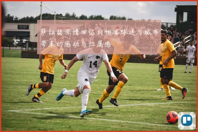 萨拉赫深情回忆利物浦球迷与城市带来的感动与归属感