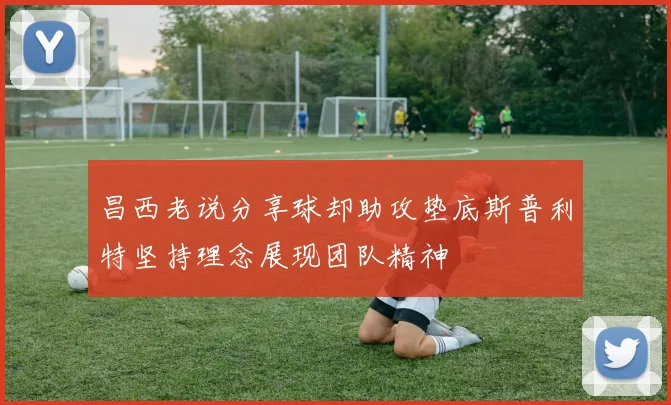 昌西老说分享球却助攻垫底斯普利特坚持理念展现团队精神