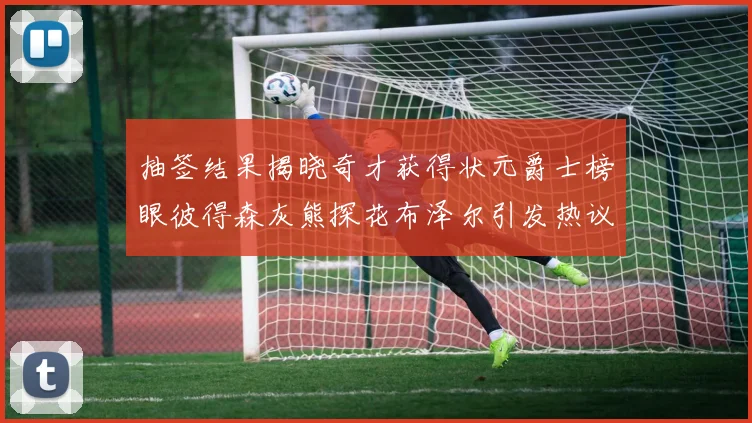 抽签结果揭晓奇才获得状元爵士榜眼彼得森灰熊探花布泽尔引发热议
