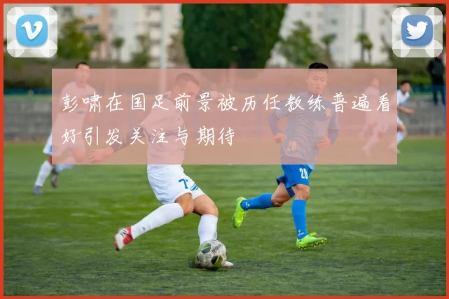 彭啸在国足前景被历任教练普遍看好引发关注与期待