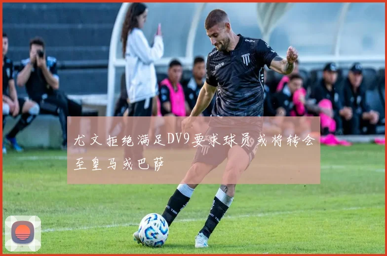 尤文拒绝满足DV9要求球员或将转会至皇马或巴萨