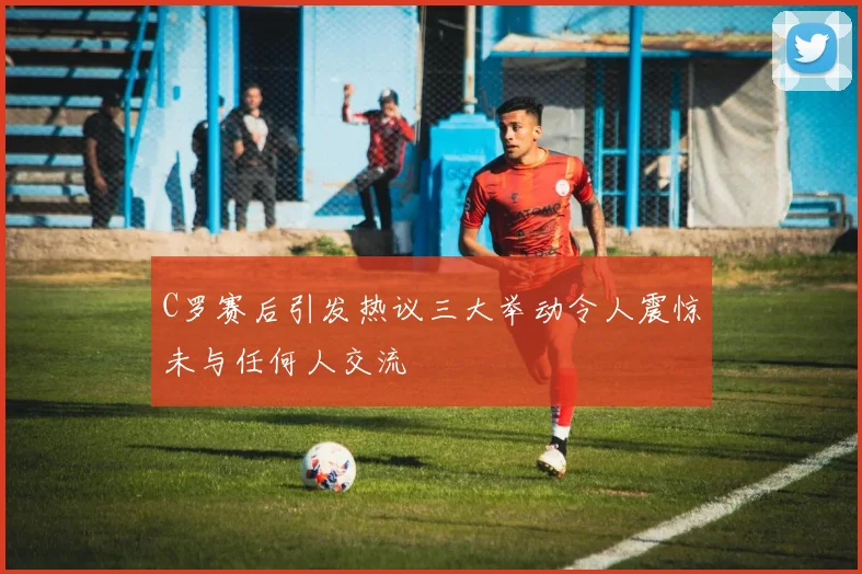 C罗赛后引发热议三大举动令人震惊未与任何人交流