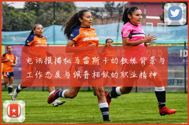电讯报揭秘马雷斯卡的教练背景与工作态度与佩普相似的职业精神