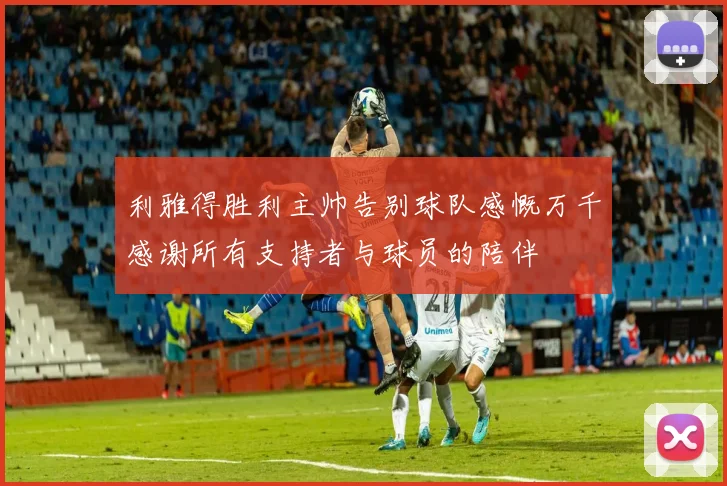 利雅得胜利主帅告别球队感慨万千感谢所有支持者与球员的陪伴
