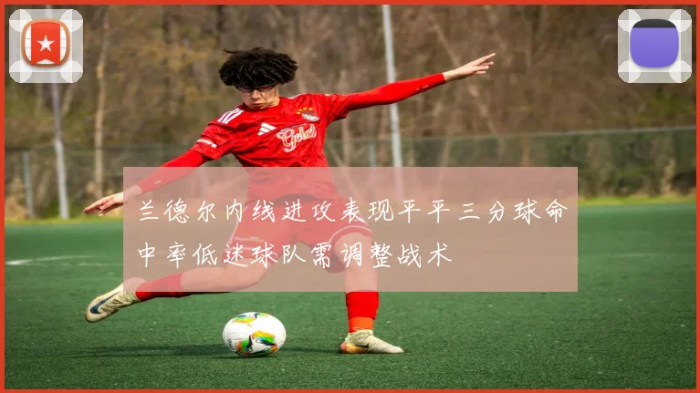 兰德尔内线进攻表现平平三分球命中率低迷球队需调整战术